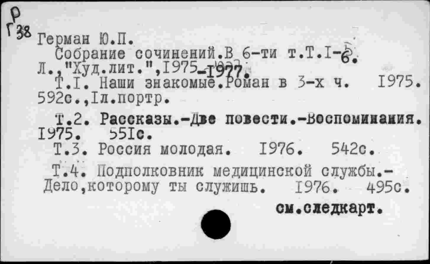 ﻿Герман Ю.П.
Собрание сочинений.В 6-ти т.Т.1-с.
Л., "Ху д. лит.1975^^
Т.1. Наши знакомые.Роман в 3-х ч. 1975. 592с.,1л.портр.
Т.2. Рассказы.-Две повести.-воспоминания.
1975.	в51с.
Т.З. Россия молодая. 1976.	542с.
Т.4, Подполковник медицинской службы.-
Дело,которому ты служишь. 1976.	495с.
см.следкарт.